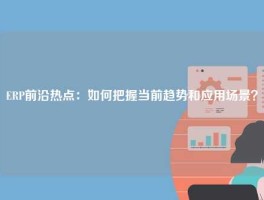 ERP前沿热点：如何把握当前趋势和应用场景？