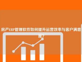 房产ERP管理软件如何提升运营效率与客户满意度？