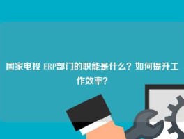 国家电投 ERP部门的职能是什么？如何提升工作效率？