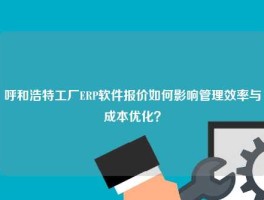 呼和浩特工厂ERP软件报价如何影响管理效率与成本优化？