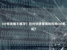 ERP系统难不难学？如何快速掌握和应用ERP系统？