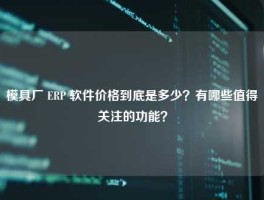 模具厂 ERP 软件价格到底是多少？有哪些值得关注的功能？