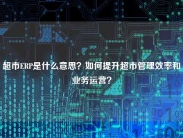 超市ERP是什么意思？如何提升超市管理效率和业务运营？
