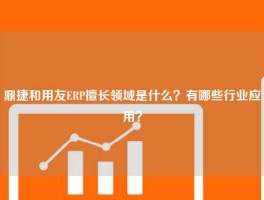 鼎捷和用友ERP擅长领域是什么？有哪些行业应用？