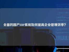 全面的国产ERP系统如何提高企业管理效率？