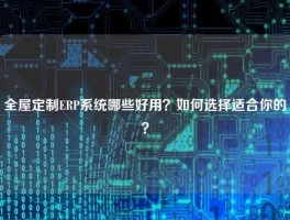 全屋定制ERP系统哪些好用？如何选择适合你的？