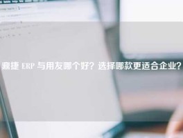 鼎捷 ERP 与用友哪个好？选择哪款更适合企业？