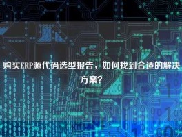 购买ERP源代码选型报告，如何找到合适的解决方案？
