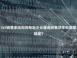 ERP销售系统如何帮助企业提高销售效率和管理精度？