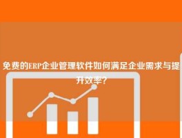 免费的ERP企业管理软件如何满足企业需求与提升效率？