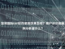 智邦国际ERP软件使用效果怎样？用户评价和案例分析是什么？