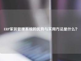 ERP家装管理系统的优势与实用方法是什么？