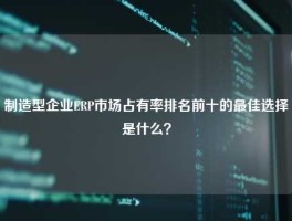 制造型企业ERP市场占有率排名前十的最佳选择是什么？