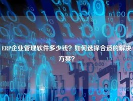 ERP企业管理软件多少钱？如何选择合适的解决方案？