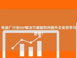电器厂行业ERP解决方案能如何提升企业效率与管理？