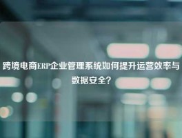 跨境电商ERP企业管理系统如何提升运营效率与数据安全？