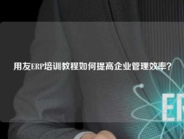 用友ERP培训教程如何提高企业管理效率？