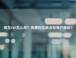 用友ERP怎么样？有哪些优缺点和用户体验？