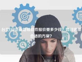 台北ERP企业管理软件报价要多少钱？如何选择合适的方案？