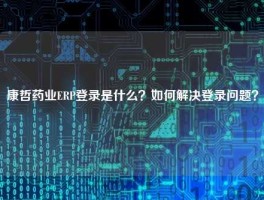 康哲药业ERP登录是什么？如何解决登录问题？